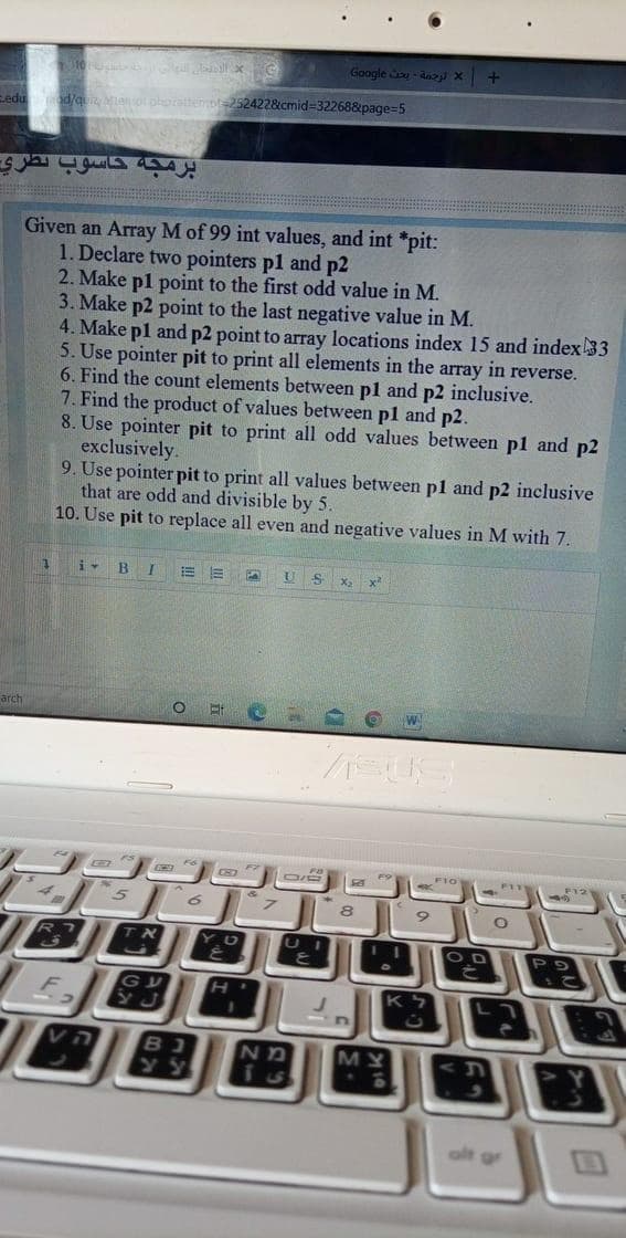 Google o- dnay x
od/qu ao
252422&cmid=32268&page=5
Given an Array M of 99 int values, and int *pit:
1. Declare two pointers pl and p2
2. Make pl point to the first odd value in M.
3. Make p2 point to the last negative value in M.
4. Make pl and p2 point to array locations index 15 and index 33
5. Use pointer pit to print all elements in the array in reverse.
6. Find the count elements between pl and p2 inclusive.
7. Find the product of values between pl and p2.
8. Use pointer pit to print all odd values between pl and p2
exclusively.
9. Use pointer pit to print all values between pl and p2 inclusive
that are odd and divisible by 5.
10. Use pit to replace all even and negative values in M with 7.
i- B I
!!
x²
arch
CE
F11
OD
ה V
ND
MY
alt gr
