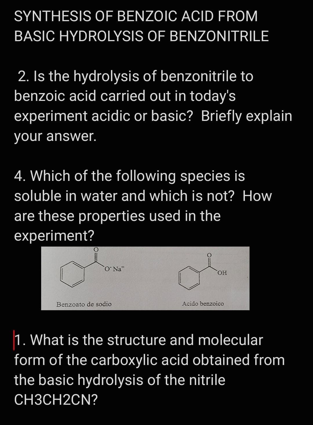 SYNTHESIS OF BENZOIC ACID FROM
BASIC HYDROLYSIS OF BENZONITRILE
2. Is the hydrolysis of benzonitrile to
benzoic acid carried out in today's
experiment acidic or basic? Briefly explain
your answer.
4. Which of the following species is
soluble in water and which is not? How
are these properties used in the
experiment?
HO.
Benzoato de sodio
Acido benzoico
1. What is the structure and molecular
form of the carboxylic acid obtained from
the basic hydrolysis of the nitrile
СНЗСН2CN?
