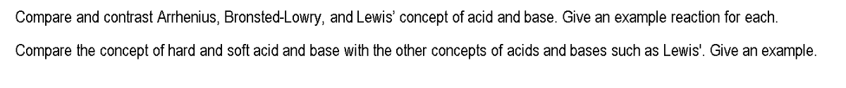 Compare and contrast Arrhenius, Bronsted-Lowry, and Lewis' concept of acid and base. Give an example reaction for each.
Compare the concept of hard and soft acid and base with the other concepts of acids and bases such as Lewis'. Give an example.
