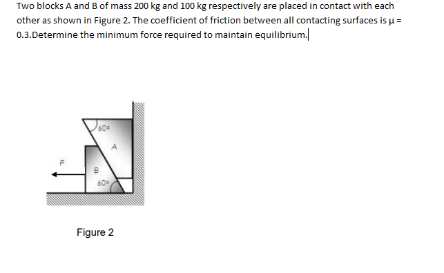 Two blocks A and B of mass 200 kg and 100 kg respectively are placed in contact with each
other as shown in Figure 2. The coefficient of friction between all contacting surfaces is u=
0.3.Determine the minimum force required to maintain equilibrium.
P.
Figure 2
