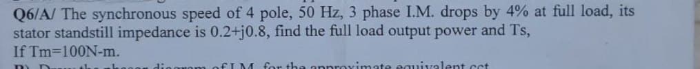 Q6/A/ The synchronous speed of 4 pole, 50 Hz, 3 phase I.M. drops by 4% at full load, its
stator standstill impedance is 0.2+j0.8, find the full load output power and Ts,
If Tm-100N-m.
ELM for the approvimate eauivalent ct
