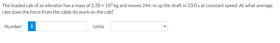 The loaded cab of an elevator has a mass of 2.20 × 10³ kg and moves 244. m up the shaft in 23.0s at constant speed. At what average
rate does the force from the cable do work on the cab?
Number
i
Units