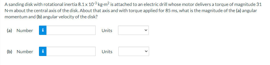 A sanding disk with rotational inertia 8.1 x 103 kg-m² is attached to an electric drill whose motor delivers a torque of magnitude 31
N-m about the central axis of the disk. About that axis and with torque applied for 85 ms, what is the magnitude of the (a) angular
momentum and (b) angular velocity of the disk?
(a) Number i
(b) Number i
Units
Units