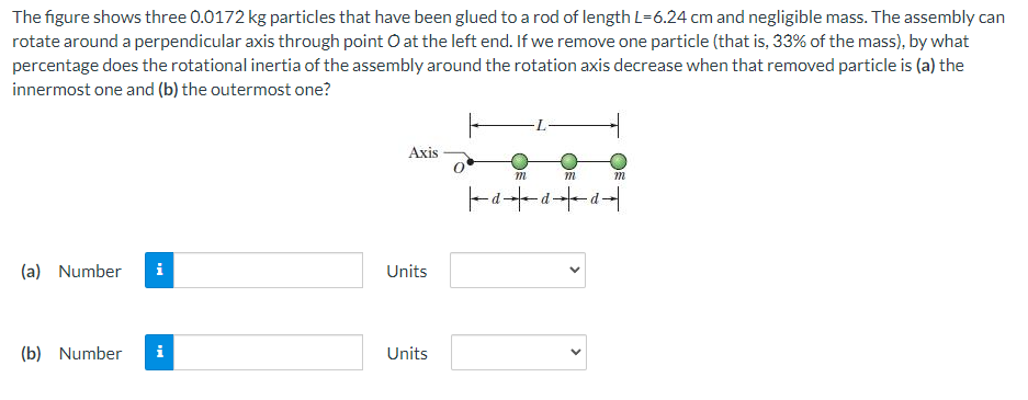 The figure shows three 0.0172 kg particles that have been glued to a rod of length L=6.24 cm and negligible mass. The assembly can
rotate around a perpendicular axis through point O at the left end. If we remove one particle (that is, 33% of the mass), by what
percentage does the rotational inertia of the assembly around the rotation axis decrease when that removed particle is (a) the
innermost one and (b) the outermost one?
(a) Number i
(b) Number
Axis
Units
Units
|--d-
m
d
m
-d
m