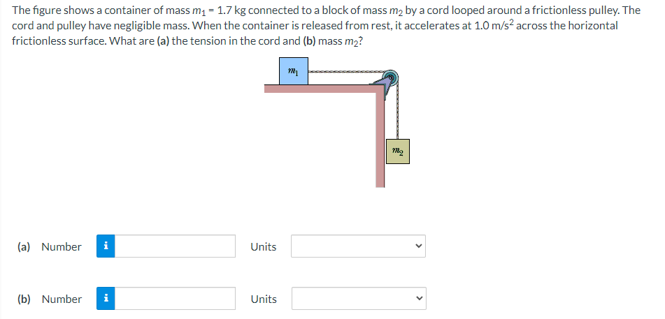 The figure shows a container of mass m₁ = 1.7 kg connected to a block of mass m₂ by a cord looped around a frictionless pulley. The
cord and pulley have negligible mass. When the container is released from rest, it accelerates at 1.0 m/s² across the horizontal
frictionless surface. What are (a) the tension in the cord and (b) mass m₂?
(a) Number
(b) Number i
Units
Units
m₁
mq
>