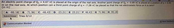 An electric point charge of Q = 4.67 nC is placed at the origin of the real axis. Another point charge of Q, --5.69 nC is placed at a position of p-241
m on the real axis. At which position can a third point charge of q- -7.28 nC be placed so that the net electrostatic force on it is zero?
(in m)
OA: -95.18 OB: -71.96 OC: -46.43 OD: -23.21 OE: 23.21 OF: 46.43 OG: 71.96 OH: 95.18
Submit Answer Tries 0/12
Send feehack
Communication Biocked
