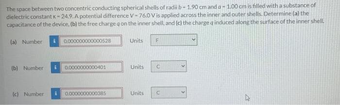 The space between two concentric conducting spherical shells of radii b- 1.90 cm and a- 1.00 cm is filled with a substance of
dielectric constant K- 24.9. A potential difference V- 76.0 V is applied across the inner and outer shells. Determine (a) the
capacitance of the device, (b) the free charge q on the inner shell, and (c) the charge q induced along the surface of the inner shell.
(a) Number
0.000000000000528
Units
(b) Number
0.0000000000401
Units
(c) Number
0.0000000000385
Units
