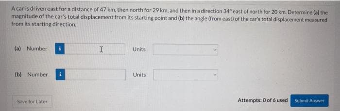 A car is driven east for a distance of 47 km, then north for 29 km, and then in a direction 34° east of north for 20 km. Determine (a) the
magnitude of the car's total displacement from its starting point and (b) the angle (from east) of the car's total displacement measured
from its starting direction.
(a) Number
Units
(b) Number
Units
Save for Later
Attempts: 0 of 6 used
Submit Answer
