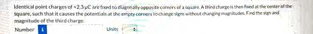 Identical point charges of +2,3 uC are fixed to diagonally opposite corners of a siquare. A third chargeis then fixed at the center of the
square, such that it causes the potentiais at the ermpty corners tochange signs without changing magnitudes. Find the sign and
magnitude of the third charge.
Number
Units
