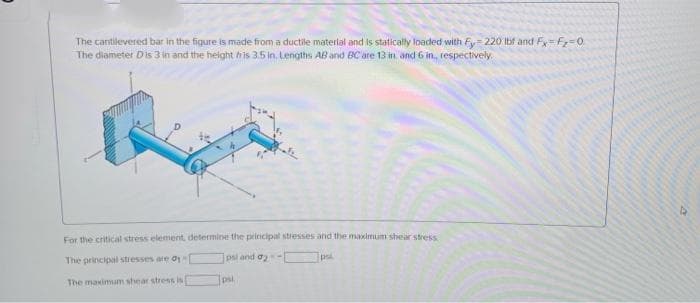 The cantilevered bar in the figure is made from a ductile materlal and is statically loaded with Fy= 220 Ibf and Fy=Fz=0.
The diameter Dis 3 in and the height his 3.5 in, Lengths AB and BC are 13 in and 6 in, respectively.
For the critical stress element, determine the principal stresses and the maximum shear stress
The principal stresses are o
psi and o-
psl
The maximum shear stress is
psl
