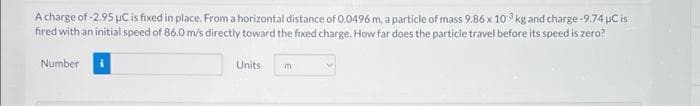 A charge of -2.95 uC is fixed in place. From a horizontal distance of 0.0496 m, a particle of mass 9.86 x 10 kg and charge -9.74 uC is
fired with an initial speed of 86.0 m/s directly toward the fixed charge. How far does the particle travel before its speed is zero?
Number
Units
