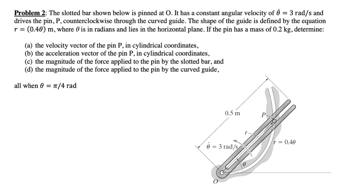 Problem 2: The slotted bar shown below is pinned at O. It has a constant angular velocity of 0 = 3 rad/s and
drives the pin, P, counterclockwise through the curved guide. The shape of the guide is defined by the equation
r = (0.40) m, where 0 is in radians and lies in the horizontal plane. If the pin has a mass of 0.2 kg, determine:
(a) the velocity vector of the pin P, in cylindrical coordinates,
(b) the acceleration vector of the pin P, in cylindrical coordinates,
(c) the magnitude of the force applied to the pin by the slotted bar, and
(d) the magnitude of the force applied to the pin by the curved guide,
all when 0 = 1/4 rad
0.5 m
r = 0.40
ė
= 3 rad/s
