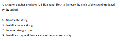 A string on a guitar produces 431 Hz sound. How to increase the pitch of the sound produced
by the string?
A. Shorten the string.
B. Install a thinner string.
C. Increase string tension
D. Install a string with lower value of linear mass density.
