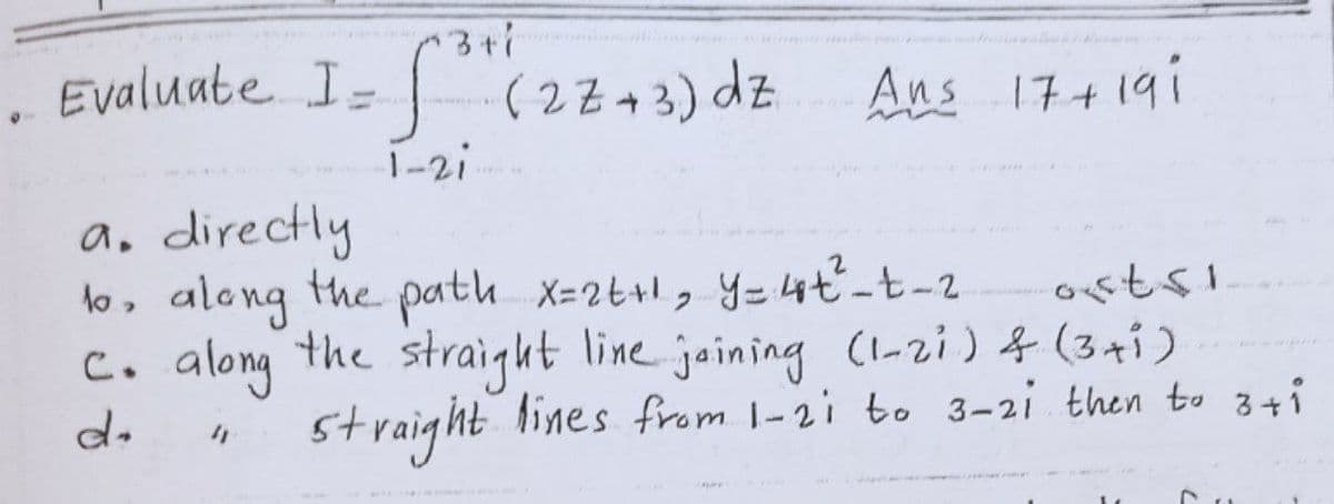 13+i
. Evaluate I= (22 - 3) dz Aus 174 19i
Ans 17+191
1-2i
a, directly
lo, along the path x=2t+1, Y=4t-t-2
C. along the straight line jaining (1-zi) & (3+1)
straight
lines from 1-2i bo 3-2i then to 3+i
