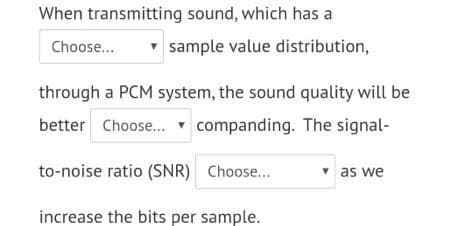 When transmitting sound, which has a
Choose...
sample value distribution,
through a PCM system, the sound quality will be
better Choose.. companding. The signal-
to-noise ratio (SNR) Choose..
v as we
increase the bits per sample.
