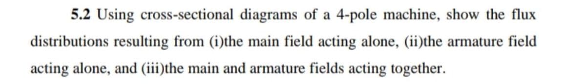 5.2 Using cross-sectional diagrams of a 4-pole machine, show the flux
distributions resulting from (i)the main field acting alone, (ii)the armature field
acting alone, and (iii)the main and armature fields acting together.
