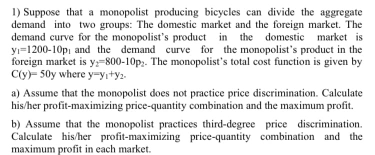 1) Suppose that a monopolist producing bicycles can divide the aggregate
demand into two groups: The domestic market and the foreign market. The
demand curve for the monopolist's product in the domestic market is
yı=1200-10p¡ and the demand
foreign market is y2=800-10p2. The monopolist's total cost function is given by
C(y)= 50y where y=yi+y2.
curve for the monopolist's product in the
a) Assume that the monopolist does not practice price discrimination. Calculate
his/her profit-maximizing price-quantity combination and the maximum profit.
b) Assume that the monopolist practices third-degree price discrimination.
Calculate his/her profit-maximizing price-quantity combination and the
maximum profit in each market.
