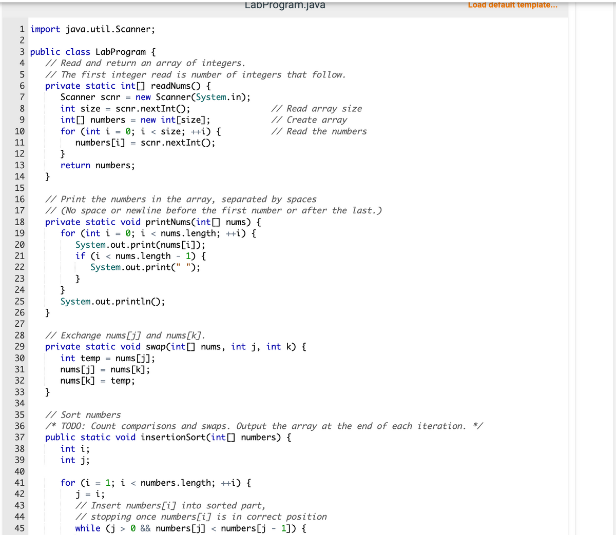1 import java.util.Scanner;
3 public class LabProgram {
L23&SON
4
5
6
7
8
9
10
11
12
13
14
15
16
17
18
19
20
21
22
23
24
8222
27
25
26 }
35
36
37
38
39
40 41 42 43 44 45
// Read and return an array of integers.
45
// The first integer read is number of integers that follow.
private static int[] readNums() {
Scanner scnr = new Scanner(System.in);
int size= scnr.nextInt();
int[] numbers = new int[size];
for (int i
}
numbers[i]
}
}
return numbers;
}
// Print the numbers in the array, separated by spaces
// (No space or newline before the first number or after the last.)
private static void printNums(int[] nums) {
for (int i
0; i<nums.length; ++i) {
System.out.print(nums[i]);
if (i < nums.length
1) {
System.out.print(" ");
}
=
// Exchange nums [j] and nums [k].
29 private static void swap(int[] nums, int j, int k) {
30
31
32
33
34
int temp
nums [j]
nums [k]
System.out.println();
int i;
int j;
0; i < size; ++i) {
scnr.nextInt ();
=
for (i
=
LabProgram.java
=
= nums [j];
nums [k];
temp;
// Read array size
// Create array
// Read the numbers
// Sort numbers
/* TODO: Count comparisons and swaps. Output the array at the end of each iteration. */
public static void insertionSort(int[] numbers) {
1; i < numbers.length; ++i) {
Load default template...
j i;
// Insert numbers[i] into sorted part,
// stopping once numbers[i] is in correct position
while (j> 0 && numbers [j] < numbers [j - 1]) {