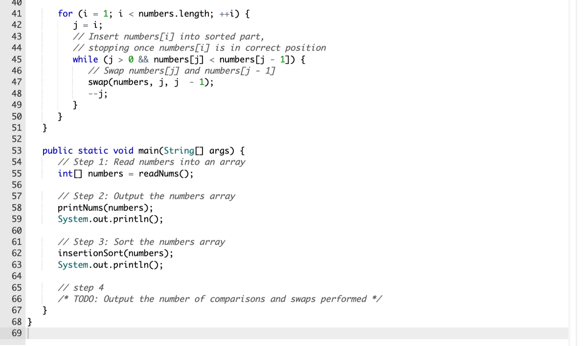 ≥ 1 2 3 44 45
40
41
42
43
46
47
48
49
50
51
52
53
54
55
56
57
58
59
60
61
62
63
64
65
66
67
68}
69
}
for (i 1; i < numbers.length; ++i) {
j = i;
// Insert numbers[i] into sorted part,
// stopping once numbers[i] is in correct position
while (j> 0 && numbers [j] < numbers [j - 1]) {
// Swap numbers [j] and numbers [j - 1]
swap(numbers, j, j - 1);
--j;
}
public static void main(String[] args) {
// Step 1: Read numbers into an array
int[] numbers readNums();
=
// Step 2: Output the numbers array
printNums(numbers);
System.out.println();
// Step 3: Sort the numbers array
insertionSort(numbers);
System.out.println();
// step 4
/* TODO: Output the number of comparisons and swaps performed *,
}