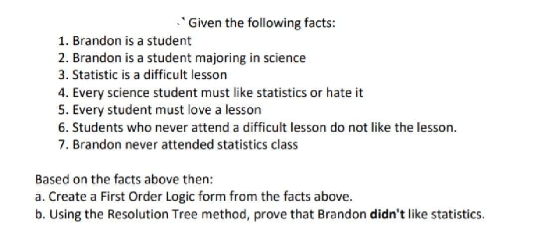 Given the following facts:
1. Brandon is a student
2. Brandon is a student majoring in science
3. Statistic is a difficult lesson
4. Every science student must like statistics or hate it
5. Every student must love a lesson
6. Students who never attend a difficult lesson do not like the lesson.
7. Brandon never attended statistics class
Based on the facts above then:
a. Create a First Order Logic form from the facts above.
b. Using the Resolution Tree method, prove that Brandon didn't like statistics.
