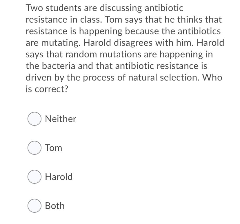 Two students are discussing antibiotic
resistance in class. Tom says that he thinks that
resistance is happening because the antibiotics
are mutating. Harold disagrees with him. Harold
says that random mutations are happening in
the bacteria and that antibiotic resistance is
driven by the process of natural selection. Who
is correct?
O Neither
O Tom
O Harold
O Both
