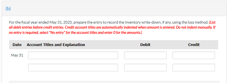 (b)
For the fiscal year ended May 31, 2025, prepare the entry to record the inventory write-down, if any, using the loss method. (List
all debit entries before credit entries. Credit account titles are automatically indented when amount is entered. Do not indent manually. If
no entry is required, select "No entry" for the account titles and enter O for the amounts.)
Date Account Titles and Explanation
May 31
Debit
Credit