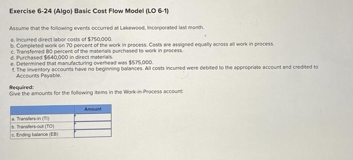 Exercise 6-24 (Algo) Basic Cost Flow Model (LO 6-1)
Assume that the following events occurred at Lakewood, Incorporated last month.
a. Incurred direct labor costs of $750,000.
b. Completed work on 70 percent of the work in process. Costs are assigned equally across all work in process.
c. Transferred 80 percent of the materials purchased to work in process.
d. Purchased $640,000 in direct materials.
e. Determined that manufacturing overhead was $575,000.
f. The inventory accounts have no beginning balances. All costs incurred were debited to the appropriate account and credited to
Accounts Payable.
Required:
Give the amounts for the following items in the Work-in-Process account:
a.
rs-in (TI)
b. Transfers-out (TO)
c. Ending balance (EB)
Amount