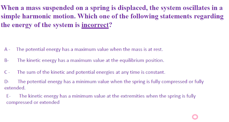 When a mass suspended on a spring is displaced, the system oscillates in a
simple harmonic motion. Which one of the following statements regarding
the energy of the system is incorrect?
A - The potential energy has a maximum value when the mass is at rest.
B-
The kinetic energy has a maximum value at the equilibrium position.
C-
The sum of the kinetic and potential energies at any time is constant.
D-
The potential energy has a minimum value when the spring is fully compressed or fully
extended.
The kinetic energy has a minimum value at the extremities when the spring is fully
compressed or extended
E-
