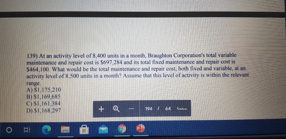 139) At an activity level of 8,400 units in a month, Braughton Corporation's total variable.
maintenance and repair cost is $697,284 and its total fixed maintenance and repai cost is
$464,100. What would be the total maintenance and repair cost, both fixed and variable, at an
activity level of 8.500 units in a month? Assume that this level of aetivity is within the relevant
range.
A) S1.175 210
B) $1.169.685
C) $1.161.384
D) $1.168.29
+ Q
194 1
64
