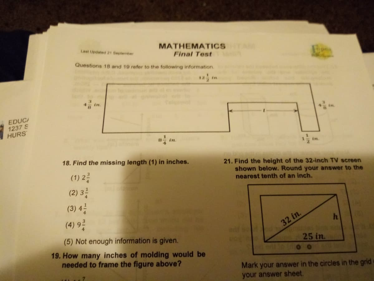 Last Updated 21 September
MATHEMATICS
Final Test
Questions 18 and 19 refer to the following information.
12 in
ors to
, in.
alymol
EDUCA
1237 S
HURS
in
in
18. Find the missing length (1) in inches.
21. Find the height of the 32-inch TV screen
shown below. Round your answer to the
nearest tenth of an inch.
(1) 2층
(2) 3층
(3) 4를
(4) 9층
32 in.
(5) Not enough information is given.
25 in.
19. How many inches of molding would be
needed to frame the figure above?
Mark your answer in the circles in the grid
your answer sheet.
