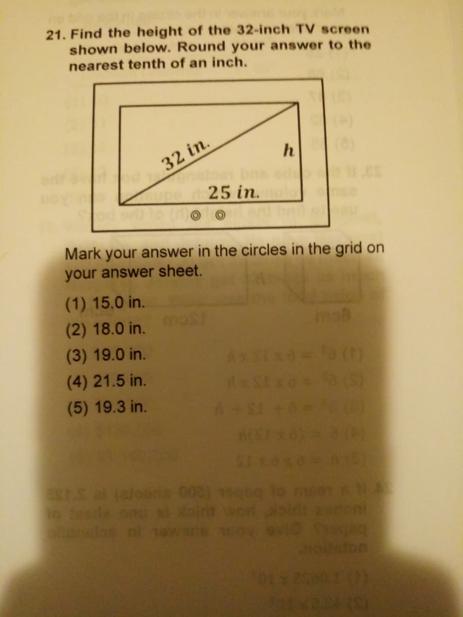 21. Find the height of the 32-inch TV screen
shown below. Round your answer to the
nearest tenth of an inch.
32 in.
25 in.
d
Mark your answer in the circles in the grid on
your answer sheet.
(1) 15.0 in.
(2) 18.0 in.
mob
(3) 19.0 in.
(4) 21.5 in.
(5) 19.3 in.
ESTS a (atooria 003) 9 lo mse
o tde ono si i wort oir ren
2olaton
