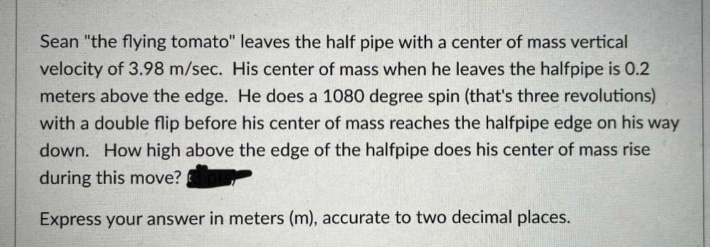 Sean "the flying tomato" leaves the half pipe with a center of mass vertical
velocity of 3.98 m/sec. His center of mass when he leaves the halfpipe is 0.2
meters above the edge. He does a 1080 degree spin (that's three revolutions)
with a double flip before his center of mass reaches the halfpipe edge on his way
down. How high above the edge of the halfpipe does his center of mass rise
during this move?
Express your answer in meters (m), accurate to two decimal places.
