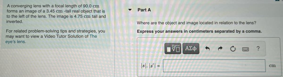 A converging lens with a focal length of 90.0 cm
forms an image of a 3.45 cm -tall real object that is
to the left of the lens. The image is 4.75 cm tall and
inverted.
Part A
Where are the object and image located in relation to the lens?
For related problem-solving tips and strategies, you
may want to view a Video Tutor Solution of The
eye's lens.
Express your answers in centimeters separated by a comma.
|s|, |s'| =
cm
