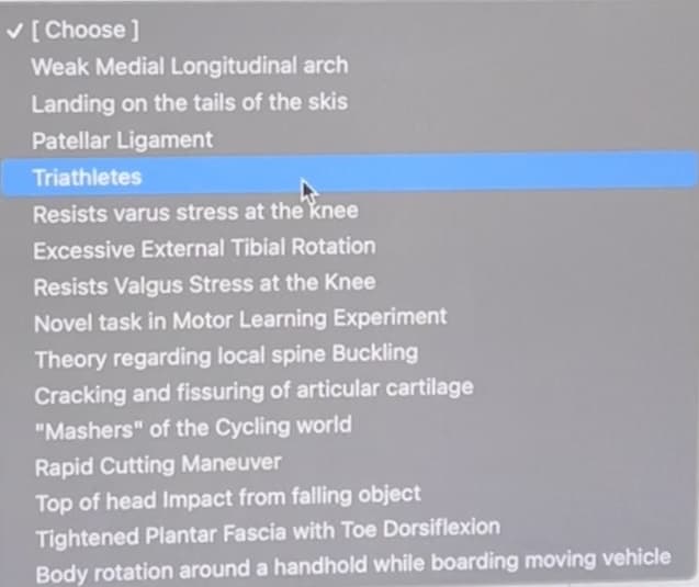 V [Choose ]
Weak Medial Longitudinal arch
Landing on the tails of the skis
Patellar Ligament
Triathletes
Resists varus stress at the knee
Excessive External Tibial Rotation
Resists Valgus Stress at the Knee
Novel task in Motor Learning Experiment
Theory regarding local spine Buckling
Cracking and fissuring of articular cartilage
"Mashers" of the Cycling world
Rapid Cutting Maneuver
Top of head Impact from falling object
Tightened Plantar Fascia with Toe Dorsiflexion
Body rotation around a handhold while boarding moving vehicle
