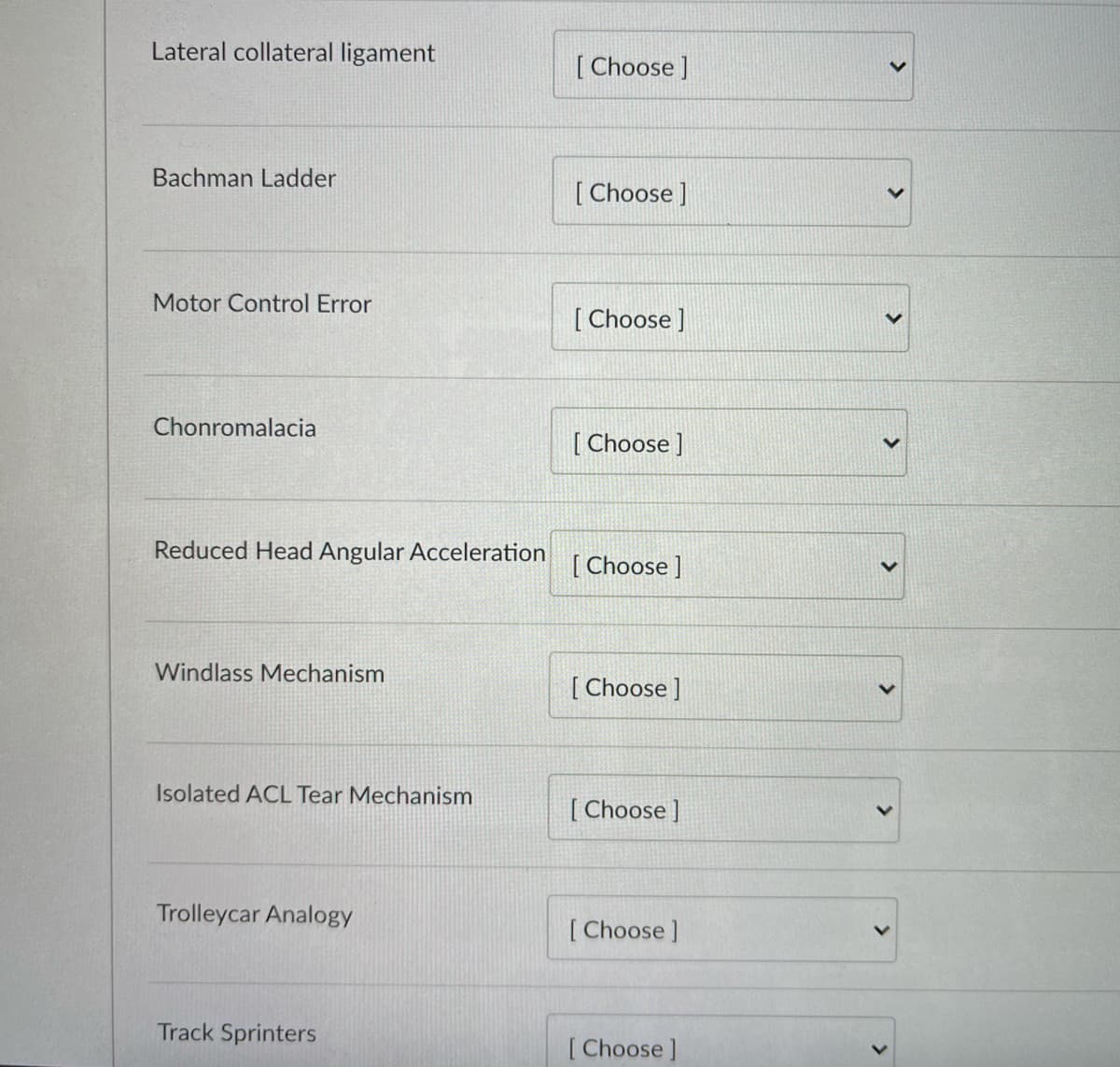 Lateral collateral ligament
[ Choose ]
Bachman Ladder
[ Choose]
Motor Control Error
[ Choose ]
Chonromalacia
[ Choose ]
Reduced Head Angular Acceleration
[ Choose ]
Windlass Mechanism
[ Choose ]
Isolated ACL Tear Mechanism
[ Choose ]
Trolleycar Analogy
[ Choose ]
Track Sprinters
[ Choose ]
