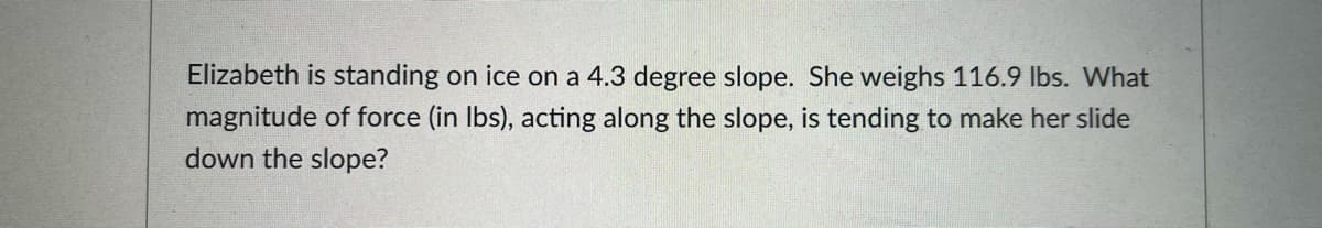 Elizabeth is standing on ice on a 4.3 degree slope. She weighs 116.9 Ibs. What
magnitude of force (in Ibs), acting along the slope, is tending to make her slide
down the slope?
