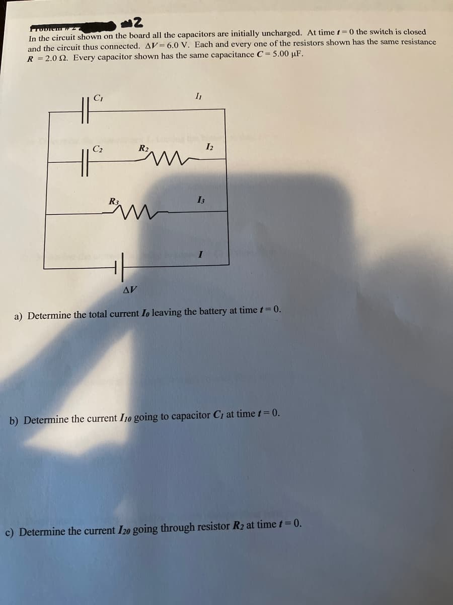 TUDICu
In the circuit shown on the board all the capacitors are initially uncharged. At time t= 0 the switch is closed
and the circuit thus connected. AV= 6.0 V. Each and every one of the resistors shown has the same resistance
R = 2.0 N. Every capacitor shown has the same capacitance C= 5.00 µF.
CI
I1
C2
R2
I2
I3
AV
a) Determine the total current Io leaving the battery at time t= 0.
b) Determine the current I10 going to capacitor C1 at timet= 0.
c) Determine the current I20 going through resistor R2 at time t= 0.
