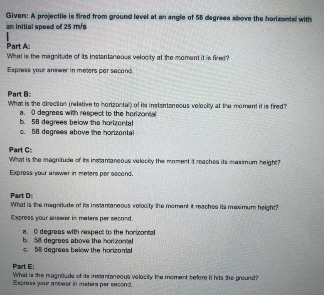 Given: A projectile is fired from ground level at an angle of 58 degrees above the horizontal with
an initial speed of 25 m/s
Part A:
What is the magnitude of its instantaneous velocity at the moment it is fired?
Express your answer in meters per second.
Part B:
What is the direction (relative to horizontal) of its instantaneous velocity at the moment it is fired?
a. 0 degrees with respect to the horizontal
b. 58 degrees below the horizontal
C. 58 degrees above the horizontal
Part C:
What is the magnitude of its instantaneous velocity the moment it reaches its maximum height?
Express your answer in meters per second.
Part D:
What is the magnitude of its instantaneous velocity the moment it reaches its maximum height?
Express your answer in meters per second.
a. 0 degrees with respect to the horizontal
b. 58 degrees above the horizontal
C. 58 degrees below the horizontal
Part E:
What is the magnitude of its instantaneous velocity the moment before it hits the ground?
Express your answer in meters per second.
