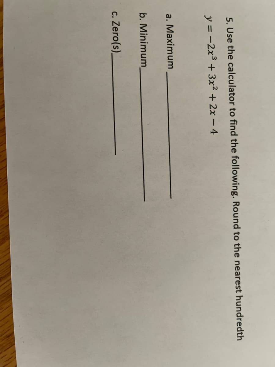 5. Use the calculator to find the following. Round to the nearest hundredth
y = -2x³ + 3x² + 2x - 4
a. Maximum
b. Minimum_
c. Zero(s).
