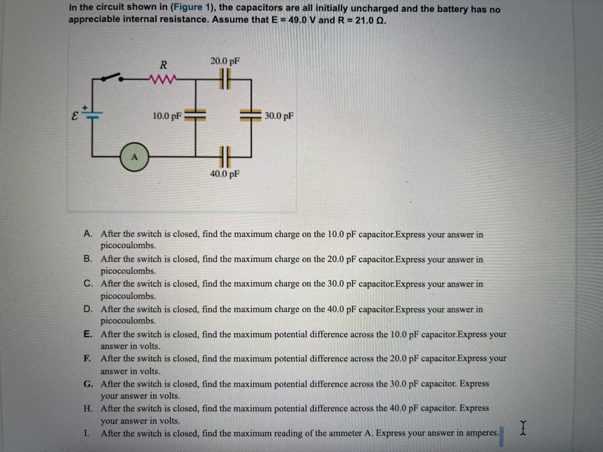 In the circuit shown in (Figure 1), the capacitors are all initially uncharged and the battery has no
appreciable internal resistance. Assume that E = 49.0 V and R = 21.0 Q.
R
20.0 pF
10.0 pF
30.0 pF
40.0 pF
A. After the switch is closed, find the maximum charge on the 10.0 pF capacitor.Express your answer in
picocoulombs.
B. After the switch is closed, find the maximum charge on the 20.0 pF capacitor.Express your answer in
picocoulombs.
C. After the switch is closed, find the maximum charge on the 30.0 pF capacitor.Express your answer in
picocoulombs.
D. After the switch is closed, find the maximum charge on the 40.0 pF capacitor.Express your answer in
picocoulombs.
E. After the switch is closed, find the maximum potential difference across the 10.0 pF capacitor.Express your
answer in volts.
F. After the switch is closed, find the maximum potential difference across the 20.0 pF capacitor.Express your
answer in volts.
G. After the switch is closed, find the maximum potential difference across the 30.0 pF capacitor. Express
your answer in volts.
H. After the switch is closed, find the maximum potential difference across the 40.0 pF capacitor. Express
your answer in volts.
I.
After the switch is closed, find the maximum reading of the ammeter A. Express your answer in amperes.
