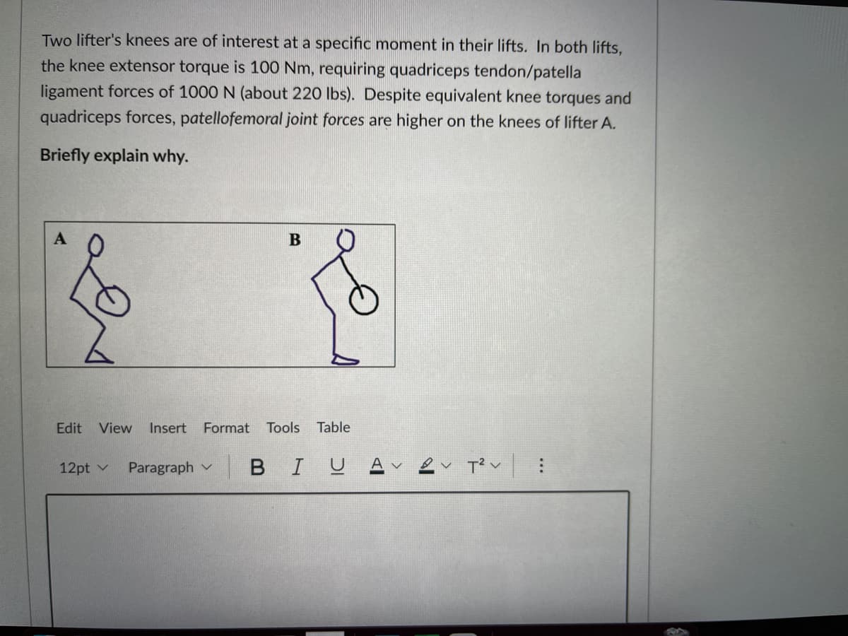 Two lifter's knees are of interest at a specific moment in their lifts. In both lifts,
the knee extensor torque is 100 Nm, requiring quadriceps tendon/patella
ligament forces of 1000 N (about 220 Ibs). Despite equivalent knee torques and
quadriceps forces, patellofemoral joint forces are higher on the knees of lifter A.
Briefly explain why.
Edit
View
Insert Format
Tools
Table
12pt v
Paragraph v
BIUA
