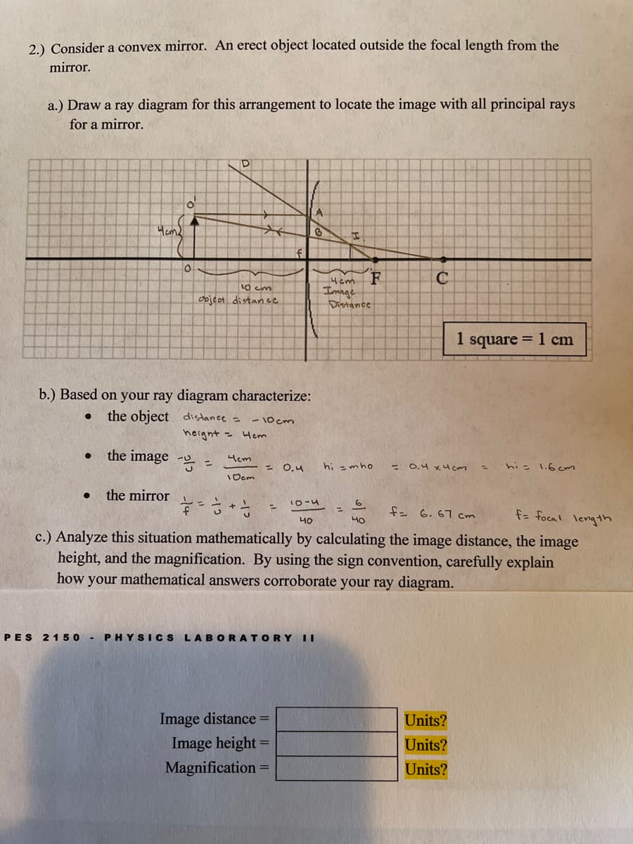 2.) Consider a convex mirror. An erect object located outside the focal length from the
mirror.
a.) Draw a ray diagram for this arrangement
locate the image with all principal rays
for a mirror.
A
Ham
Hem
10 cm
Imnge
Distance
oojed distan ce
I square = 1 cm
b.) Based on your ray diagram characterize:
the object distance =
- 10 cm
height = Hem
the image - =
Hem
O,4
hi =mho
- O,4 x4cm
his 1.6cm
1Ocm
the mirror
10-4
%3D
f= 6.67 cm
f= focal length
40
c.) Analyze this situation mathematically by calculating the image distance, the image
height, and the magnification. By using the sign convention, carefully explain
how your mathematical answers corroborate your ray diagram.
PES
2150 - PHYSICS LABORATORY||
Image distance =
Units?
Image height =
Units?
Magnification =
Units?
