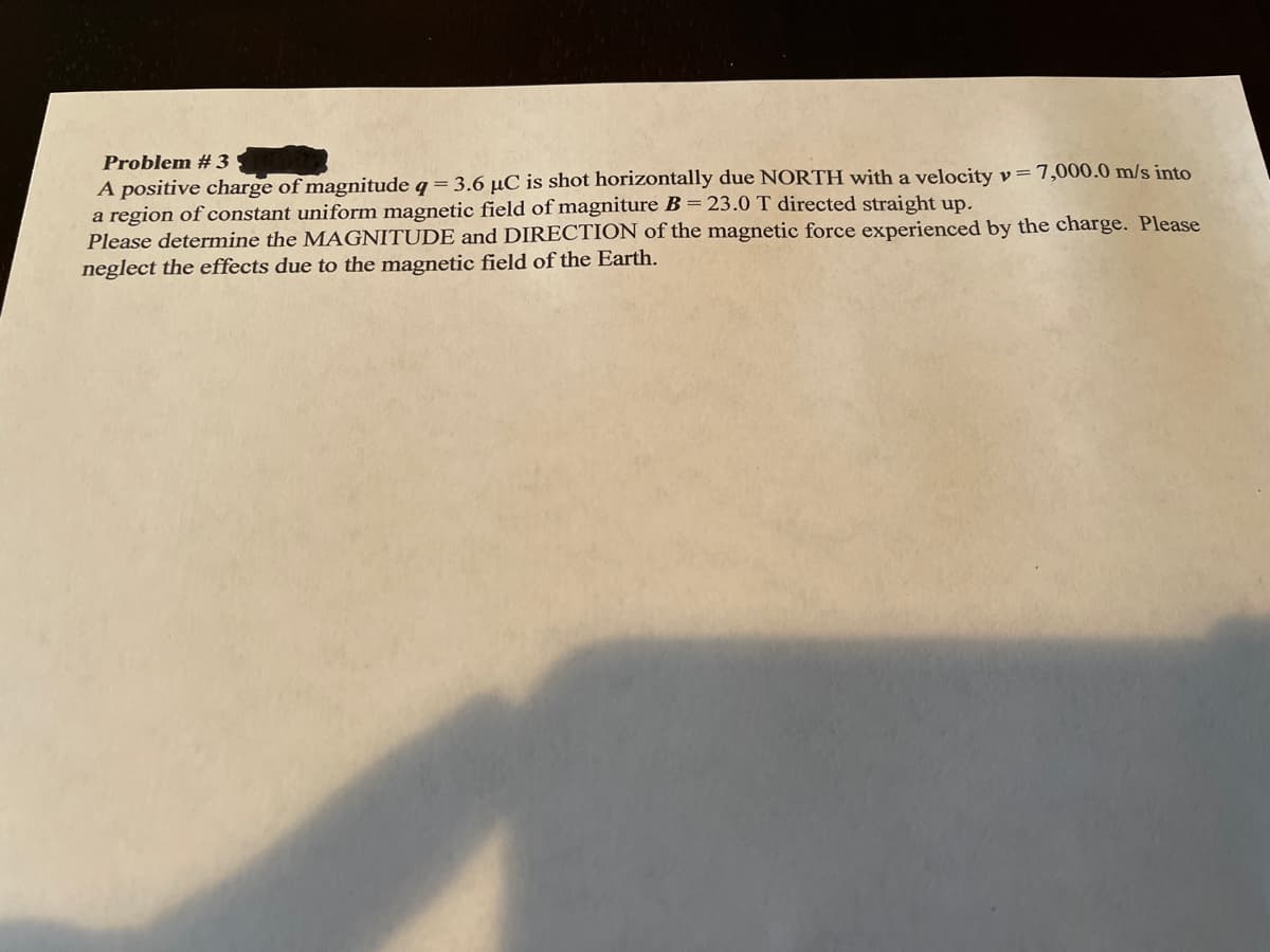 Problem #3
A positive charge of magnitude q= 3.6 µC is shot horizontally due NORTH with a velocity v=7,000.0 m/s into
a region of constant uniform magnetic field of magniture B = 23.0 T directed straight up.
Please determine the MAGNITUDE and DIRECTION of the magnetic force experienced by the charge. Please
neglect the effects due to the magnetic field of the Earth.
