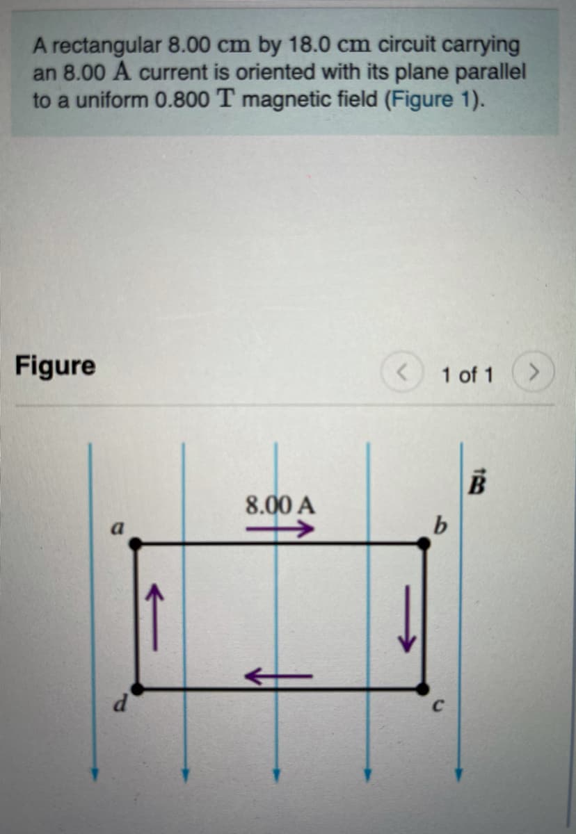 A rectangular 8.00 cm by 18.0 cm circuit carrying
an 8.00 A current is oriented with its plane parallel
to a uniform 0.800 T magnetic field (Figure 1).
Figure
1 of 1
B
8.00 A
d'
