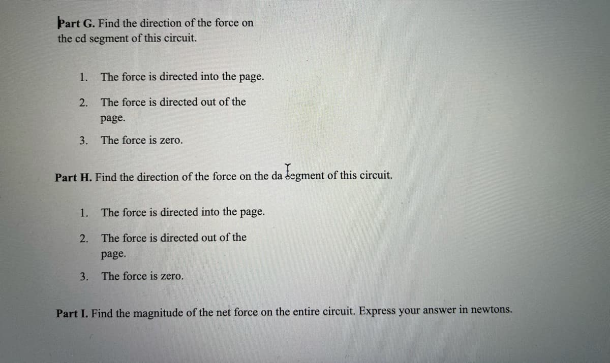 Part G. Find the direction of the force on
the cd segment of this circuit.
1.
The force is directed into the page.
2.
The force is directed out of the
page.
3.
The force is zero.
Part H. Find the direction of the force on the da legment of this circuit.
1.
The force is directed into the page.
2.
The force is directed out of the
page.
3. The force is zero.
Part I. Find the magnitude of the net force on the entire circuit. Express your answer in newtons.
