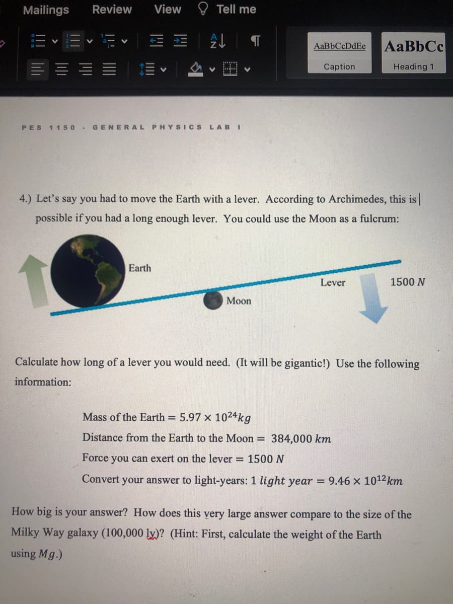 Mailings
Review
View
O Tell me
AaBbCc
AaBbCcDdEe
Caption
Heading 1
PES 1150 -
GENERAL PHYSICS LABI
4.) Let's say you had to move the Earth with a lever. According to Archimedes, this is
possible if you had a long enough lever. You could use the Moon as a fulcrum:
Earth
Lever
1500 N
Мon
Calculate how long of a lever you would need. (It will be gigantic!) Use the following
information:
Mass of the Earth = 5.97 x 1024kg
Distance from the Earth to the Moon = 384,000 km
Force you can exert on the lever = 1500N
Convert your answer to light-years: 1 light year =
9.46 x 1012 km
How big is your answer? How does this yery large answer compare to the size of the
Milky Way galaxy (100,000 ly)? (Hint: First, calculate the weight of the Earth
using Mg.)
