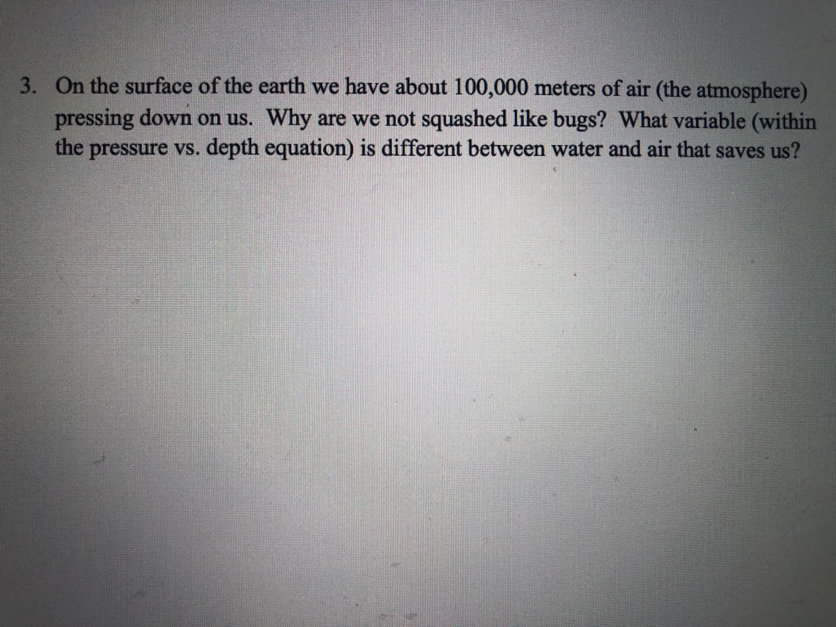 3. On the surface of the earth we have about 100,000 meters of air (the atmosphere)
pressing down on us. Why are we not squashed like bugs? What variable (within
the pressure vs. depth equation) is different between water and air that saves us?
