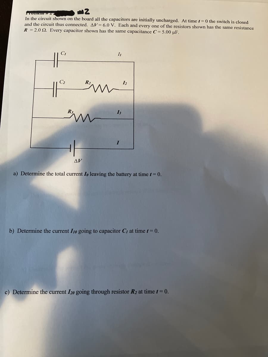 TODIem H
In the circuit shown on the board all the capacitors are initially uncharged. At time t=0 the switch is closed
and the circuit thus connected. AV= 6.0 V. Each and every one of the resistors shown has the same resistance
R = 2.0 N. Every capacitor shown has the same capacitance C= 5.00 µF.
C1
C2
I2
I3
I
AV
a) Determine the total current Io leaving the battery at time t= 0.
b) Determine the current I10 going to capacitor C1 at time t= 0.
c) Determine the current I20 going through resistor R2 at time t= 0.
