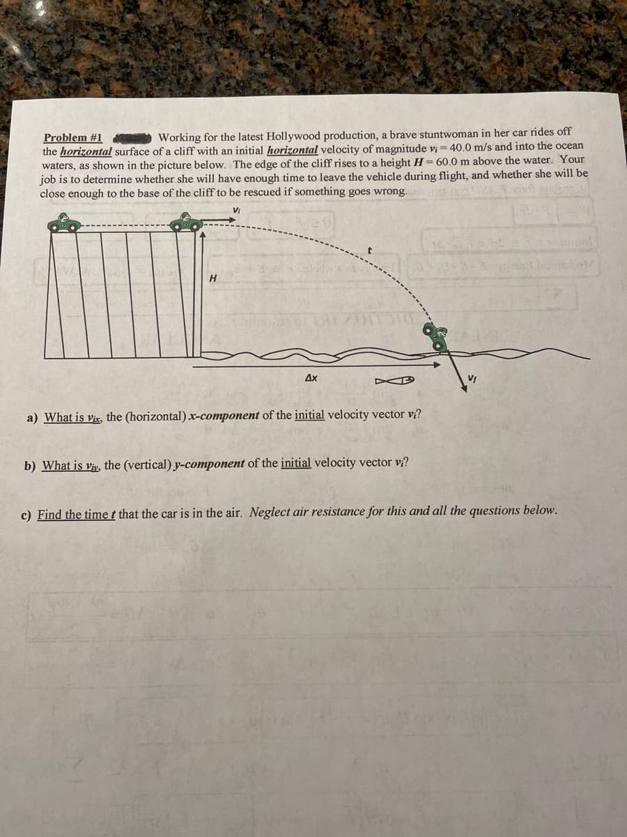 Problem #1
the horizontal surface of a cliff with an initial horizontal velocity of magnitude v = 40.0 m/s and into the ocean
waters, as shown in the picture below. The edge of the cliff rises to a height H = 60.0 m above the water. Your
job is to determine whether she will have enough time to leave the vehicle during flight, and whether she will be
close enough to the base of the cliff to be rescued if something goes wrong.
Working for the latest Hollywood production, a brave stuntwoman in her car rides off
H.
Ax
a) What is vix, the (horizontal) x-component of the initial velocity vector v?
b) What is vy, the (vertical) y-component of the initial velocity vector vi?
c) Find the time t that the car is in the air. Neglect air resistance for this and all the questions below.
