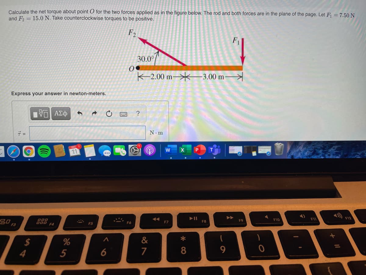 Calculate the net torque about point O for the two forces applied as in the figure below. The rod and both forces are in the plane of the page. Let F = 7.50 N
and F = 15.0 N. Take counterclockwise torques to be positive.
F2
30.0°
K-2.00 m–>*3.00 m–
Express your answer in newton-meters.
?
N.m
11
FIZ
F1
80
O00
F9
F10
000
F4
F6
F7
F8
F3
F5
&
*
2$
4.
%
5
6
7
8
9
